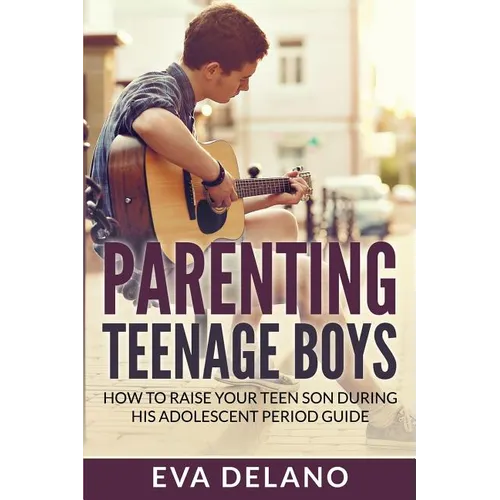 Parenting Teenage Boys: How to Raise Your Teen Son During His Adolescent Period Guide
