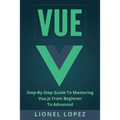 Vue: Step-By-Step Guide to Mastering Vue.Js from Beginner to Advanced