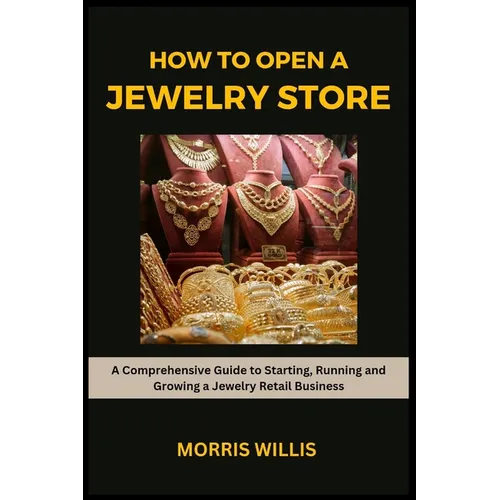 How to Open a Jewelry Store: A Comprehensive Guide to Starting, Running and Growing Your Own Jewelry Retailing Business
