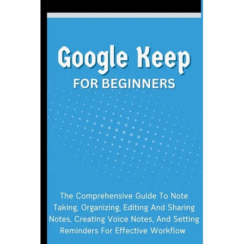 Google Keep For Beginners: The Comprehensive Guide To Note Taking, Organizing, Editing And Sharing Notes, Creating Voice Notes, And Setting Reminders