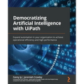 Democratizing Artificial Intelligence with UiPath: Expand automation in your organization to achieve operational efficiency and high performance