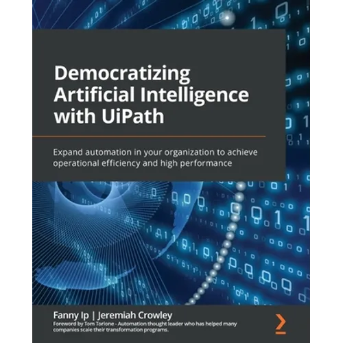 Democratizing Artificial Intelligence with UiPath: Expand automation in your organization to achieve operational efficiency and high performance