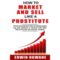 How to Market and Sell Like a Prostitute: Proven and practical ways of making people buy your products or services, even when they do not love you and