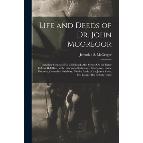 Life and Deeds of Dr. John Mcgregor: Including Scenes of His Childhood, Also Scenes On the Battle Field of Bull Run, at the Prisons in Richmond, Charl - Paperback