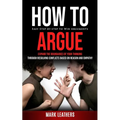 How to Argue: Easy Step-by-step to Win Arguments (Expand the Boundaries of Your Thinking through Resolving Conflicts Based on Reason and Empathy)