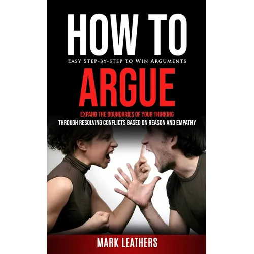How to Argue: Easy Step-by-step to Win Arguments (Expand the Boundaries of Your Thinking through Resolving Conflicts Based on Reason and Empathy)