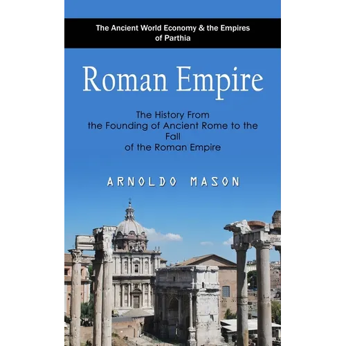 Roman Empire: The Ancient World Economy & the Empires of Parthia (The History From the Founding of Ancient Rome to the Fall of the Roman Empire)