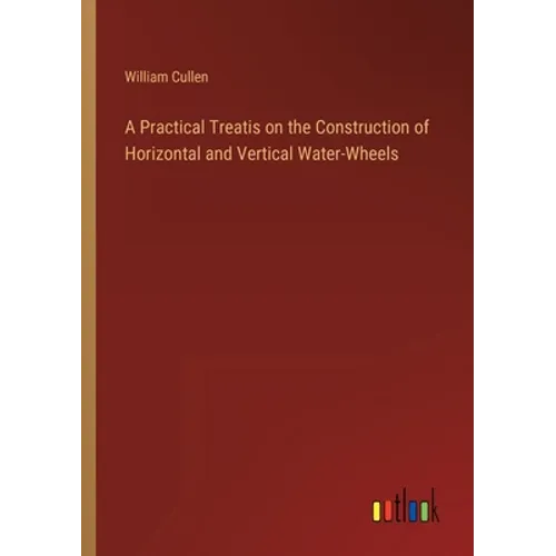 A Practical Treatis on the Construction of Horizontal and Vertical Water-Wheels