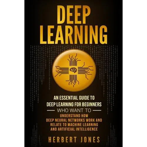 Deep Learning: An Essential Guide to Deep Learning for Beginners Who Want to Understand How Deep Neural Networks Work and Relate to M