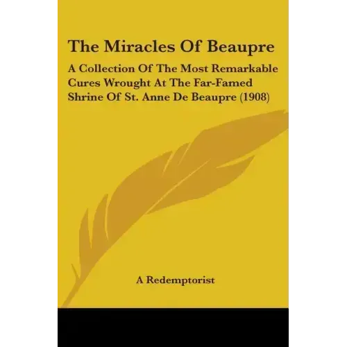 The Miracles Of Beaupre: A Collection Of The Most Remarkable Cures Wrought At The Far-Famed Shrine Of St. Anne De Beaupre (1908)