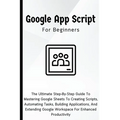 Google Apps Script For Beginners: The Ultimate Step-By-Step Guide To Mastering Google Sheets To Creating Scripts, Automating Tasks, Building Applicati