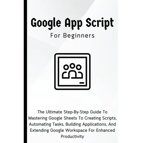 Google Apps Script For Beginners: The Ultimate Step-By-Step Guide To Mastering Google Sheets To Creating Scripts, Automating Tasks, Building Applicati
