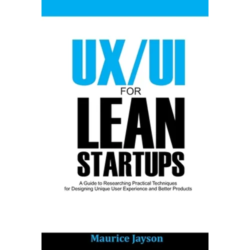 UX/UI For Lean Startups: A Guide to researching Practical Techniques For Designing Unique User Experience and Better Products