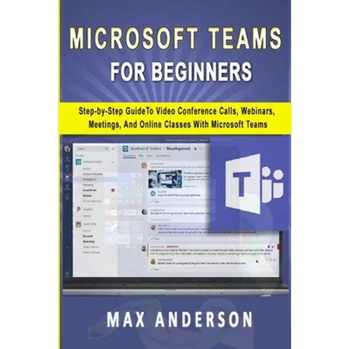 Microsoft Teams for Beginners: Step-by-Step Guide To Video Conference Calls, Webinars, Meetings And Online Classes With Microsoft Teams