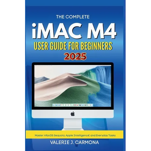 The Complete iMac M4 User Guide for Beginners: Step-by-Step Instructions for Mastering macOS Sequoia and Apple Intelligence