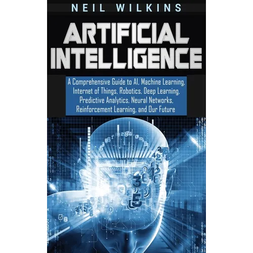 Artificial Intelligence: A Comprehensive Guide to AI, Machine Learning, Internet of Things, Robotics, Deep Learning, Predictive Analytics, Neural Netw