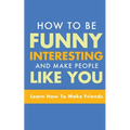 How to Be Funny, Interesting, and Make People Like You: Learn How to Make Friends