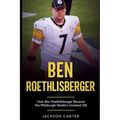 Ben Roethlisberger: How Ben Roethlisberger Became the Pittsburgh Steelers Greatest QB
