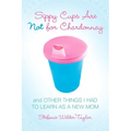 Sippy Cups Are Not for Chardonnay: And Other Things I Had to Learn as a New Mom