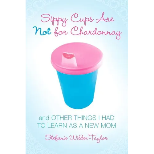 Sippy Cups Are Not for Chardonnay: And Other Things I Had to Learn as a New Mom