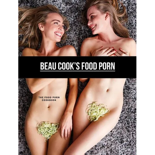 Beau Cook's Food Porn: The Food Porn Cookbook