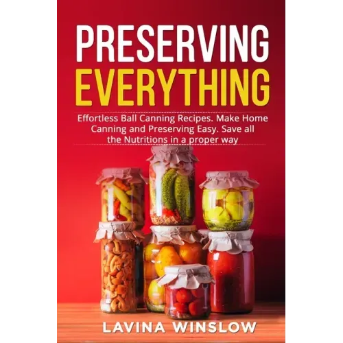 Preserving Everything: Effortless Ball Canning Recipes. Make Home Canning and Preserving Easy. Save all the Nutritions in a proper way