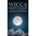 Wicca Moon Magic: A Wiccan's Guide and Grimoire for Working Magic with Lunar Energies