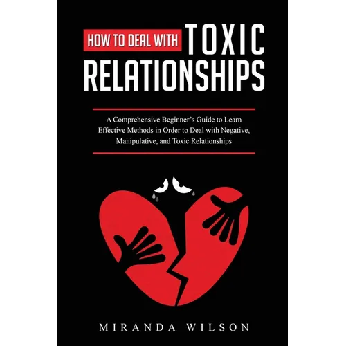 How to Deal with Toxic Relationships: A Comprehensive Beginner's Guide to Learn Effective Methods in Order to Deal with Negative, Manipulative, and To