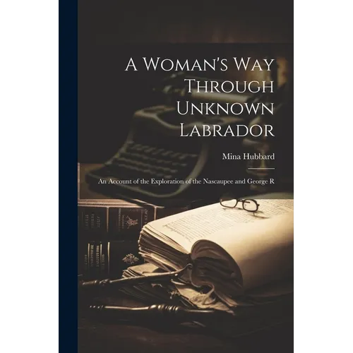 A Woman's way Through Unknown Labrador: An Account of the Exploration of the Nascaupee and George R