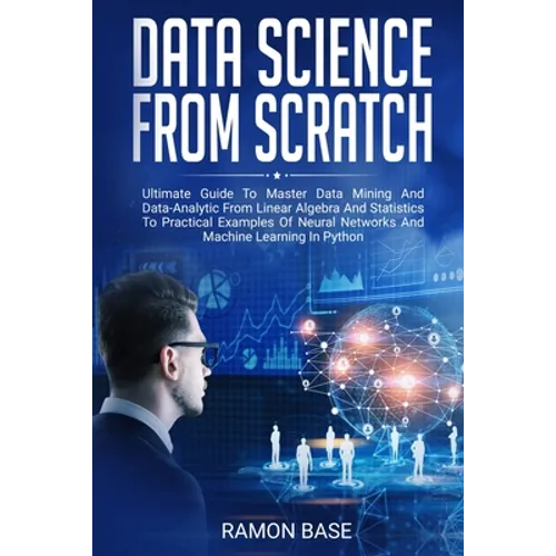 Data Science From Scratch: Ultimate Guide To Master Data Mining And Data-Analytic From Linear Algebra And Statistics To Practical Examples Of Neu