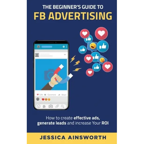 The Beginner's Guide to FB Advertising: How to create effective ads, generate leads and increase your ROI