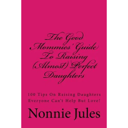 The Good Mommies' Guide To Raising (Almost) Perfect Daughters: 100 Tips On Raising Daughters Everyone Can't Help But Love!