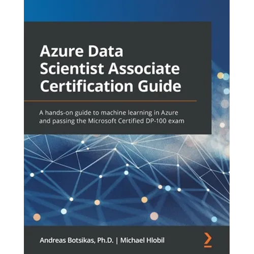 Azure Data Scientist Associate Certification Guide: A hands-on guide to machine learning in Azure and passing the Microsoft Certified DP-100 exam