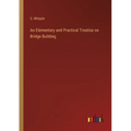 An Elementary and Practical Treatise on Bridge Building