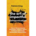The Art of Impactful Communication: How to Genuinely and Effectively Connect, Talk to be Heard, and Create Remarkable Relationships