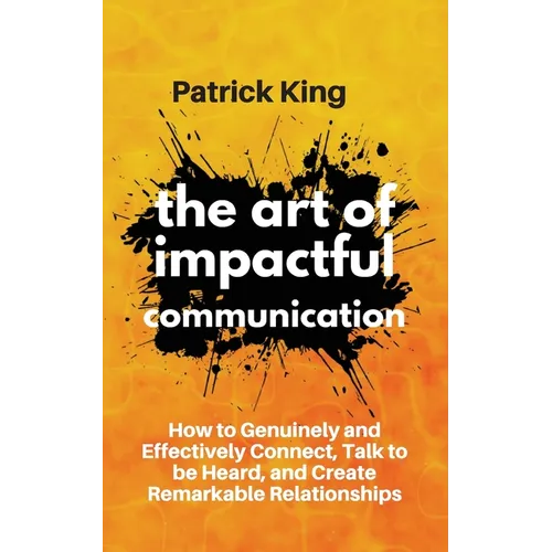 The Art of Impactful Communication: How to Genuinely and Effectively Connect, Talk to be Heard, and Create Remarkable Relationships