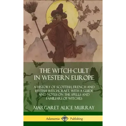 The Witch-cult in Western Europe: A History of Scottish, French and British Witchcraft, with A Guide and Notes on the Spells and Familiars of Witches