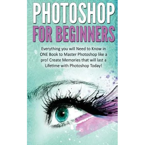 Photoshop for Beginners: Everything You Will Need to Know in One Book to Master Photoshop Like a Pro! Create Memories That Will Last a Lifetime