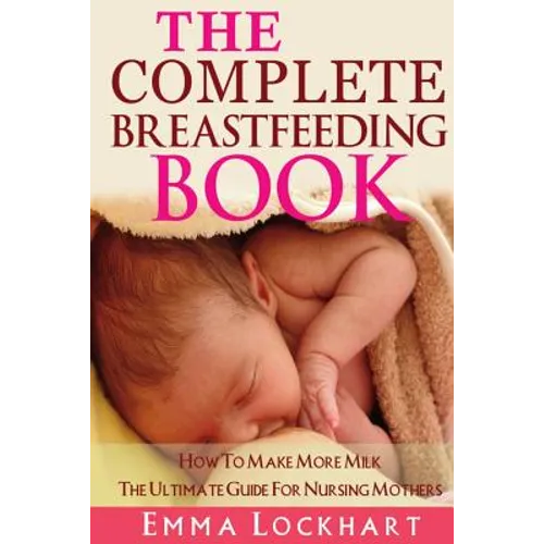 The Complete Breastfeeding Book: How To Make More Milk The Ultimate Guide For Nursing Mothers