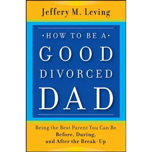 How to be a Good Divorced Dad: Being the Best Parent You Can Be Before, During and After the Break-Up