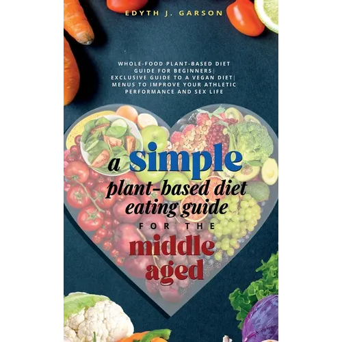 A Simple Plant-Based Diet Eating Guide For The Middle Aged Whole-food Plant-Based Diet Guide For Beginners Exclusive Guide to a Vegan Diet Menus To Im