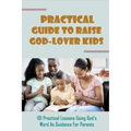 Practical Guide To Raise God-Lover Kids: 101 Practical Lessons Using God's Word As Guidance For Parents: Parenting Gods Way