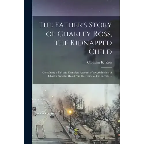 The Father's Story of Charley Ross, the Kidnapped Child: Containing a Full and Complete Account of the Abduction of Charles Brewster Ross From the Hom