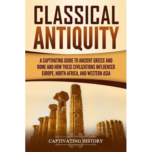 Classical Antiquity: A Captivating Guide to Ancient Greece and Rome and How These Civilizations Influenced Europe, North Africa, and Western Asia