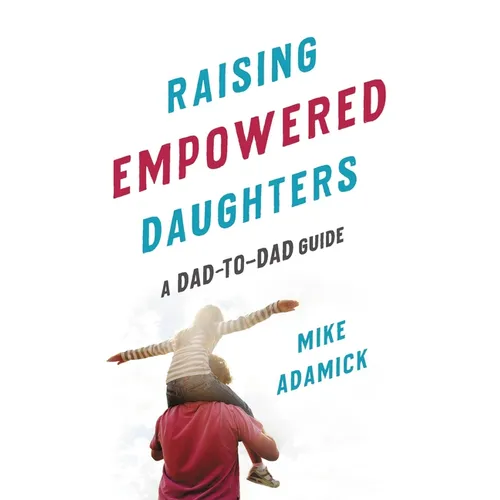 Raising Empowered Daughters: A Dad-To-Dad Guide