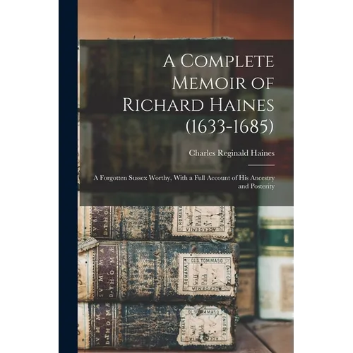 A Complete Memoir of Richard Haines (1633-1685); a Forgotten Sussex Worthy, With a Full Account of his Ancestry and Posterity