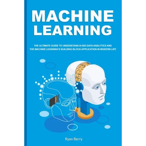 Machine Learning: The Ultimate Guide to Understand AI Big Data Analytics and the Machine Learning's Building Block Application in Modern Life.