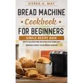 Bread Machine Cookbook For Beginners: Simple Recipe Book With Gluten Free Recipes For Home DIY Baking Using Your Bread Maker