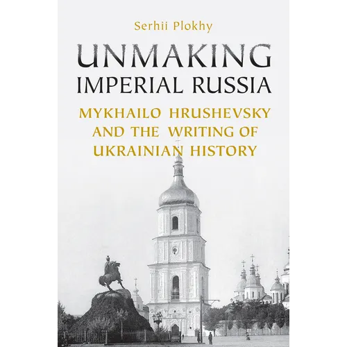 Unmaking Imperial Russia: Mykhailo Hrushevsky and the Writing of Ukrainian History