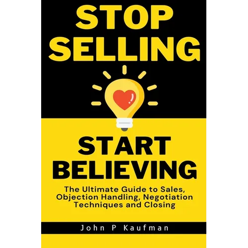 Stop Selling Start Believing: The Ultimate Guide to Sales, Objection Handling, Negotiation Techniques and Closing